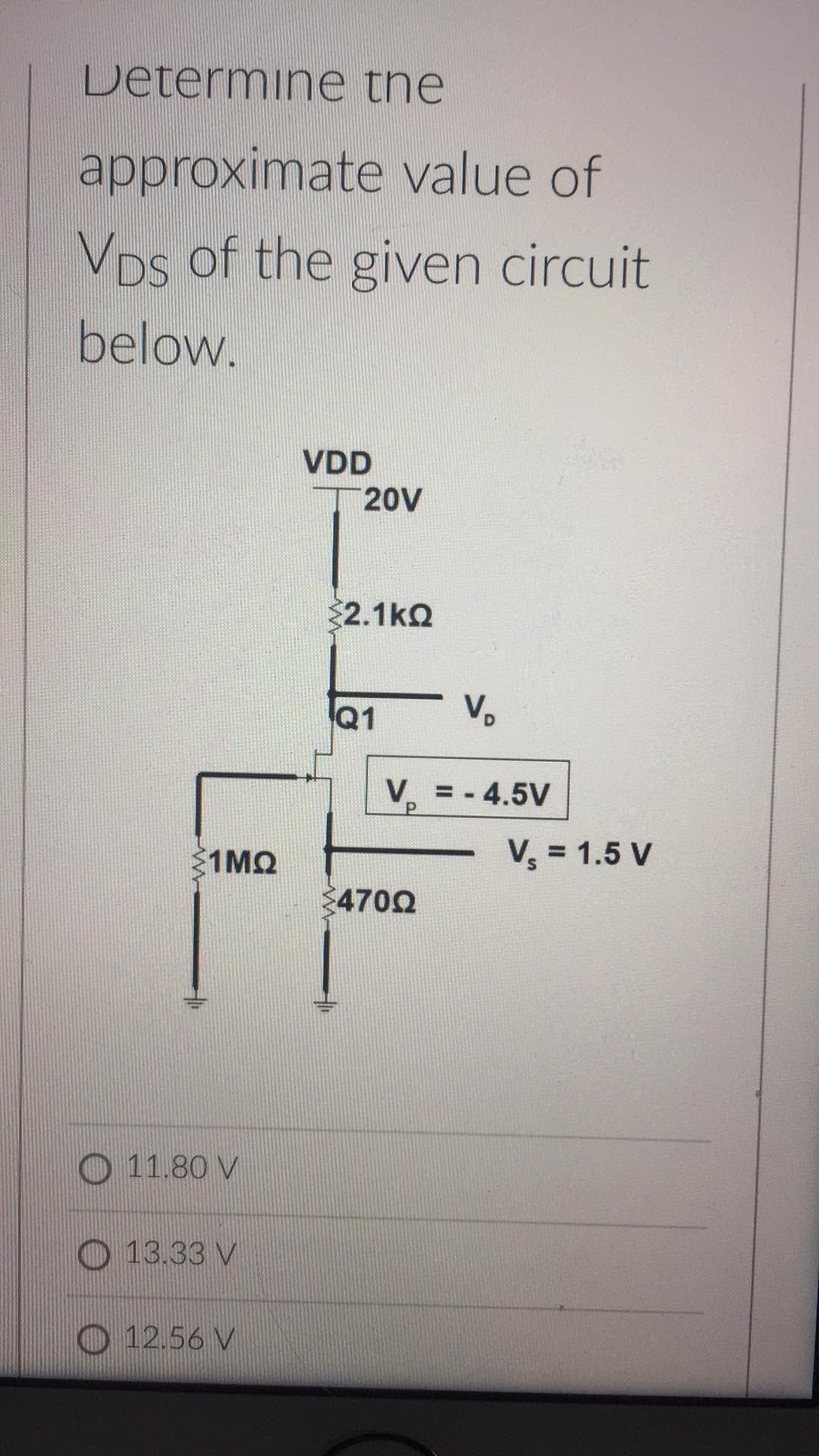 Determine the
approximate value of
VDs of the given circuit
below.
VDD
20V
2.1kQ
Q1
V.
V = - 4.5V
1MQ
V, = 1.5 V
4702
O 11.80 V
O 13.33 V
O 12.56 V
