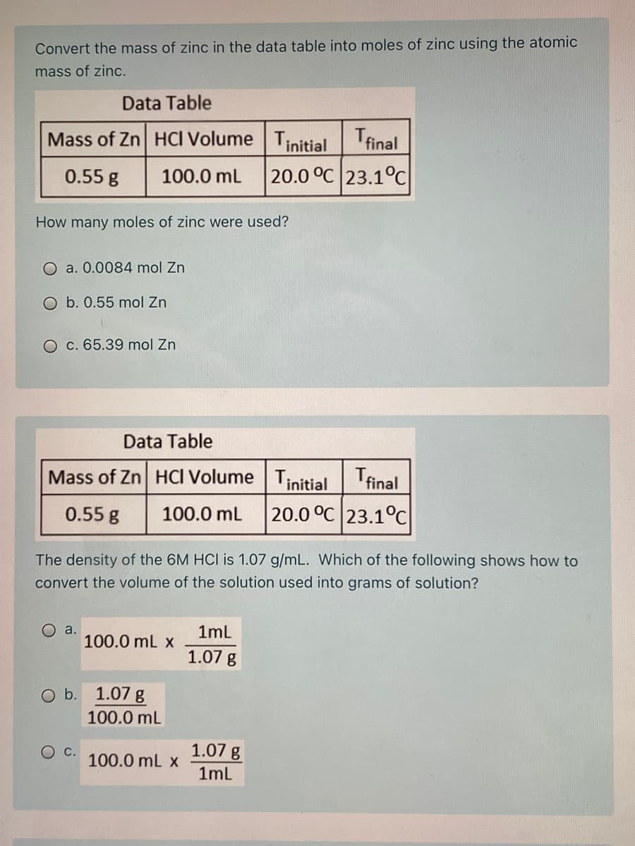 Convert the mass of zinc in the data table into moles of zinc using the atomic
mass of zinc.
Data Table
Mass of Zn HCI Volume Tinitial final
0.55 g
100.0 mL
20.0 °C 23.1°C
How many moles of zinc were used?
O a. 0.0084 mol Zn
O b. 0.55 mol Zn
O c. 65.39 mol Zn
Data Table
Mass of Zn HCI Volume Tinitial Tfinal
0.55 g
100.0 mL
20.0 °C 23.1°C
The density of the 6M HCI is 1.07 g/mL. Which of the following shows how to
convert the volume of the solution used into grams of solution?
O a.
100.0 mL x
1ml
1.07 g
O b. 1.07 g
100.0 mL
OC.
1.07 g
100.0 mL x
1ml
