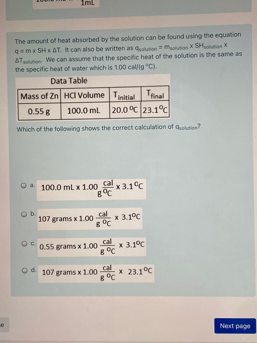1ml
The amount of heat absorbed by the solution can be found using the equation
q = m x SH x AT. It can also be written as qsolution = msolution X SHsolution X
ATsolution: We can assume that the specific heat of the solution is the same as
the specific heat of water which is 1.00 cal/(g °C).
Data Table
Mass of Zn HCI Volume Tinitial
Tfinal
0.55 g
100.0 mL
20.0 °C 23.1°c
Which of the following shows the correct calculation of qsolution?
O a. 100.0 mL x 1.00 Cal x 3.1°C
g°C
Ob.
107 grams x 1.00
cal
x 3.1°C
g °C
0.55 grams x 1.00
cal
х 3.1°C
g °C
d.
107 grams x 1.00
cal
X 23.1°C
g °C
je
Next page
