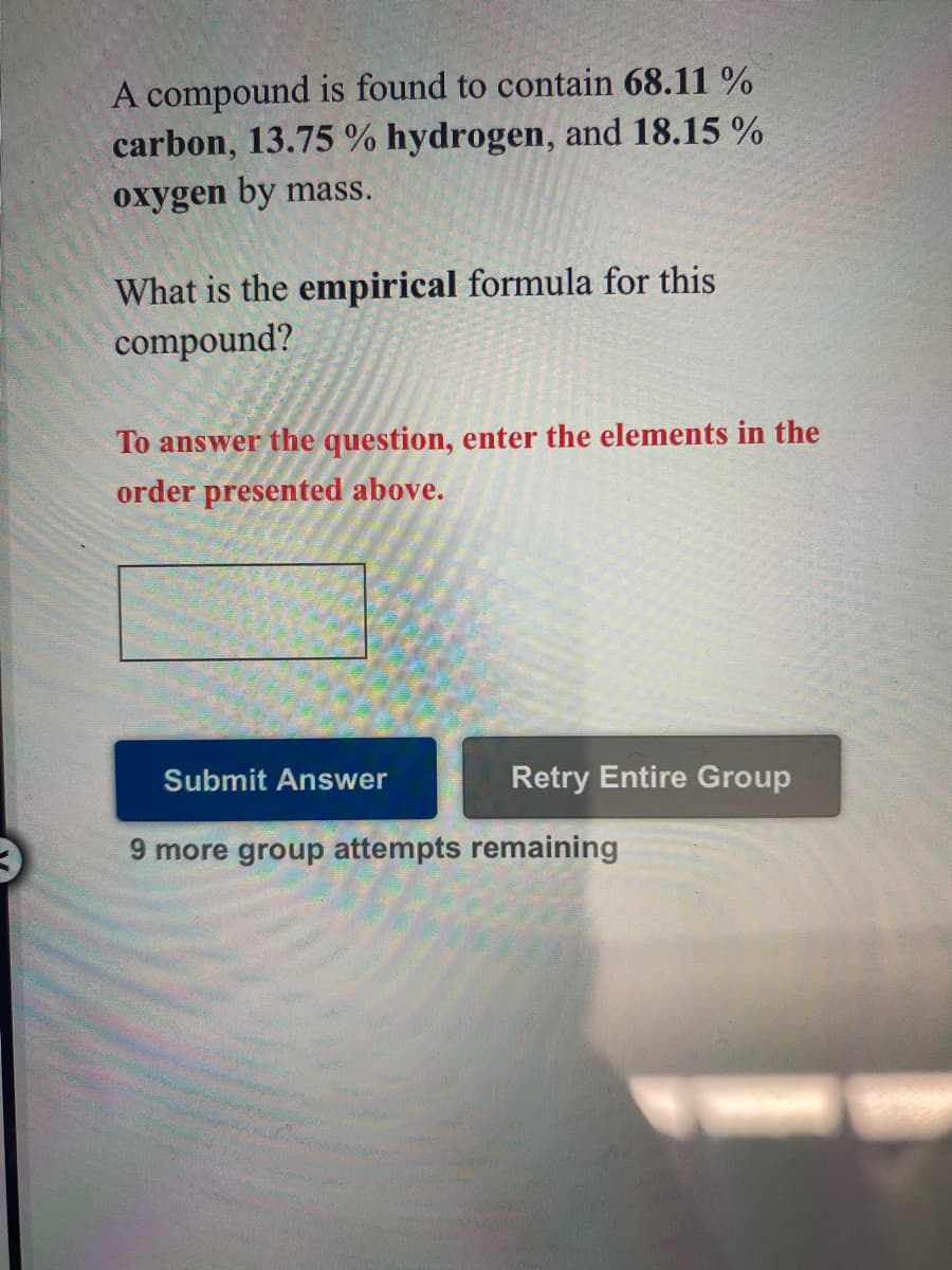 A compound is found to contain 68.11 %
carbon, 13.75 % hydrogen, and 18.15 %
oxygen by mass.
What is the empirical formula for this
compound?
To answer the question, enter the elements in the
order presented above.
Submit Answer
Retry Entire Group
9 more group attempts remaining
