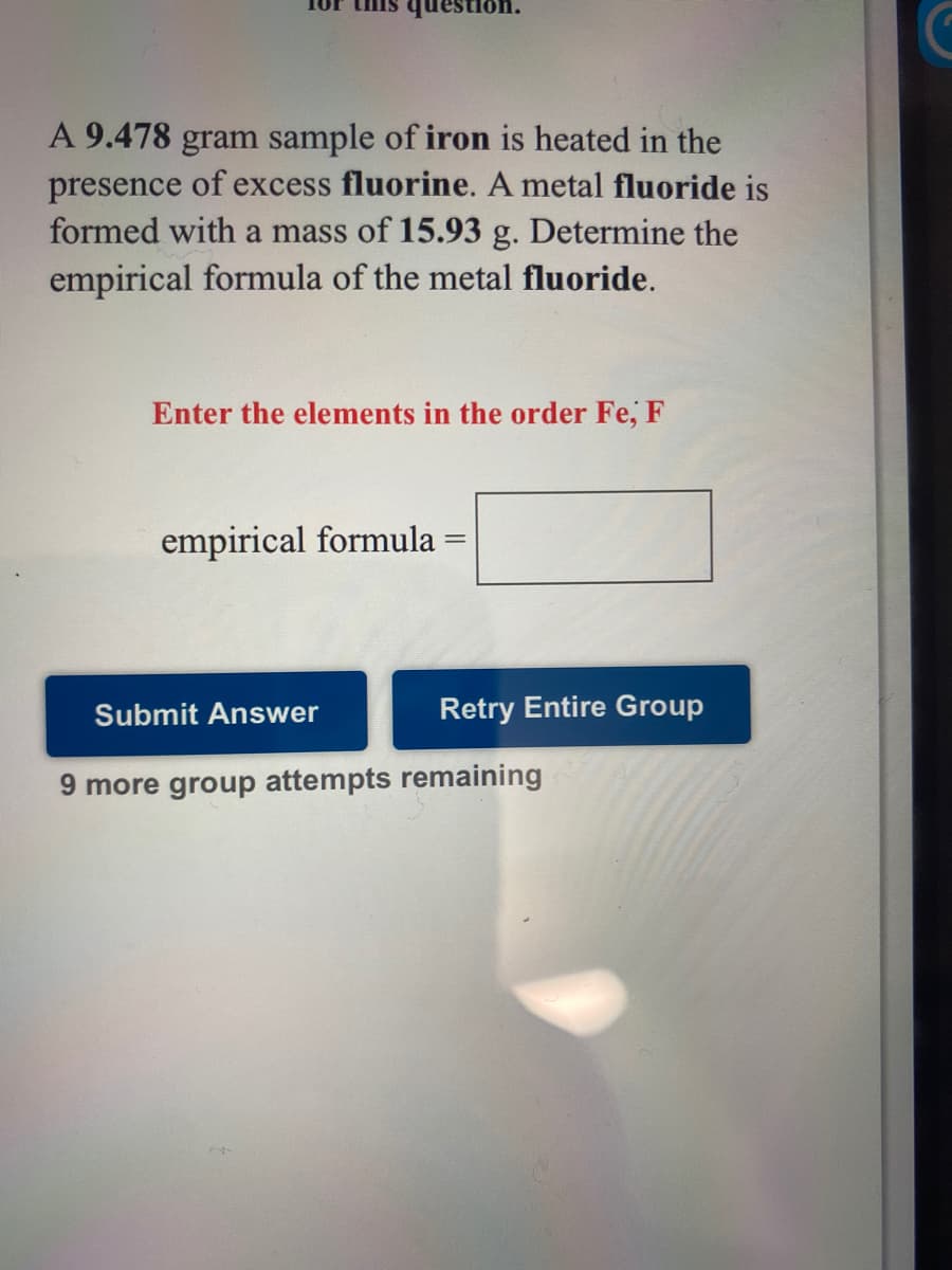 1or this question.
A 9.478 gram sample of iron is heated in the
presence of excess fluorine. A metal fluoride is
formed with a mass of 15.93 g. Determine the
empirical formula of the metal fluoride.
Enter the elements in the order Fe, F
empirical formula =
Submit Answer
Retry Entire Group
9 more group attempts remaining
