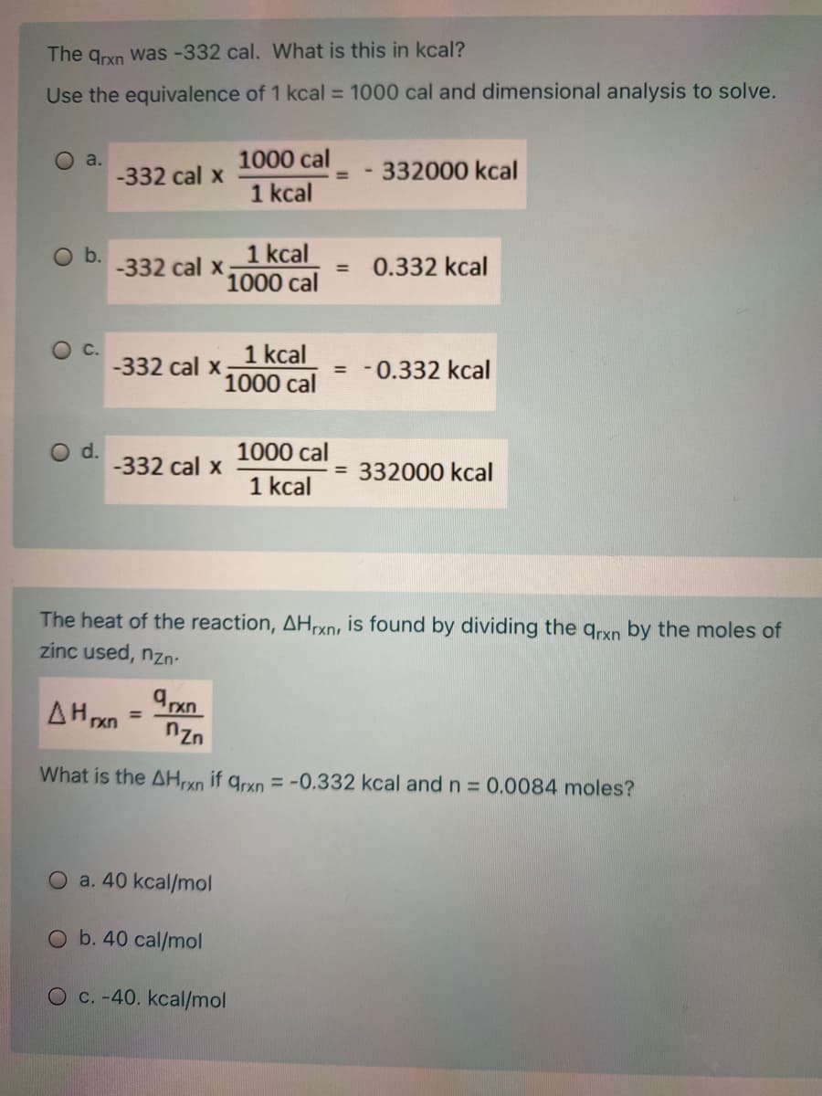 The qrxn was -332 cal. What is this in kcal?
Use the equivalence of 1 kcal = 1000 cal and dimensional analysis to solve.
O a.
-332 cal x
1000 cal
332000 kcal
%3D
1 kcal
1 kcal
1000 cal
Ob.
-332 cal x
0.332 kcal
1 kcal
1000 cal
C.
-332 cal x
= -0.332 kcal
d.
-332 cal x
1000 cal
332000 kcal
%3D
1 kcal
The heat of the reaction, AH,rxn, is found by dividing the qrxn by the moles of
zinc used, nzn-
AH xn
%3D
nzn
What is the AH,xn if qrxn = -0.332 kcal and n = 0.0084 moles?
O a. 40 kcal/mol
O b. 40 cal/mol
O c. -40. kcal/mol
