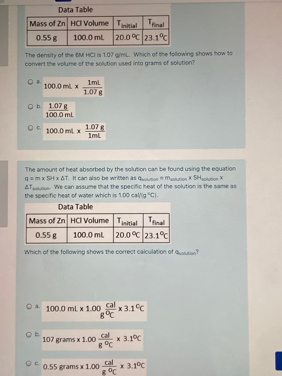 Data Table
Mass of Zn HCI Volume Tinitial
Tfinal
0.55 g
100.0 mL
20.0 °C 23.1°C
The density of the 6M HCI is 1.07 g/mL. Which of the following shows how to
convert the volume of the solution used into grams of solution?
O a.
100.0 mL x
1mL
1.07 g
Ob.
1.07 g
100.0 mL
1.07 g
1ml
OC.
100.0 ml x
The amount of heat absorbed by the solution can be found using the equation
q = m x SH x AT. It can also be written as qsolution = msolution X SHsolution X
ATsolution: We can assume that the specific heat of the solution is the same as
the specific heat of water which is 1.00 cal/(g °C).
Data Table
Mass of Zn HCI Volume T;initial
Tfinal
0.55 g
100.0 mL
20.0 °C 23.1°c
Which of the following shows the correct calculation of gsolution?
cal
"x 3.1°C
g°C
O a. 100.0 mL x 1.00
Ob.
cal
107 grams x 1.00
g °C
х 3.1°C
0.55 grams x 1.00
cal
х 3.1°C
g °C
