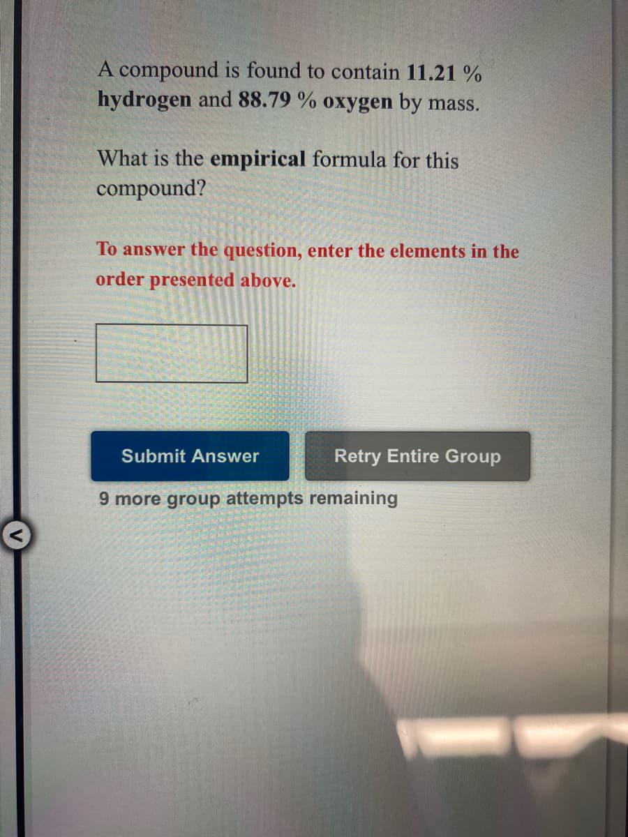 A compound is found to contain 11.21 %
hydrogen and 88.79 % oxygen by mass.
What is the empirical formula for this
compound?
To answer the question, enter the elements in the
order presented above.
Submit Answer
Retry Entire Group
9 more group attempts remaining
