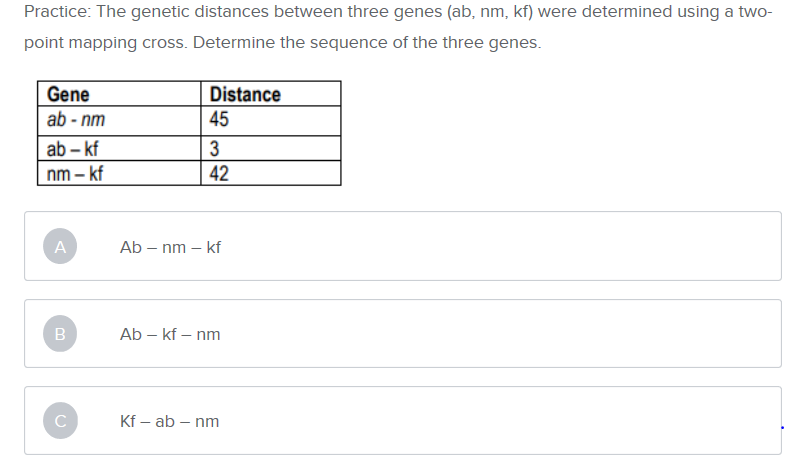 Practice: The genetic distances between three genes (ab, nm, kf) were determined using a two-
point mapping cross. Determine the sequence of the three genes.
Gene
ab-nm
Distance
45
ab -kf
nm- kf
3
42
A
Ab
-nm - kf
Ab - kf
B
nm
Kf - ab nm
