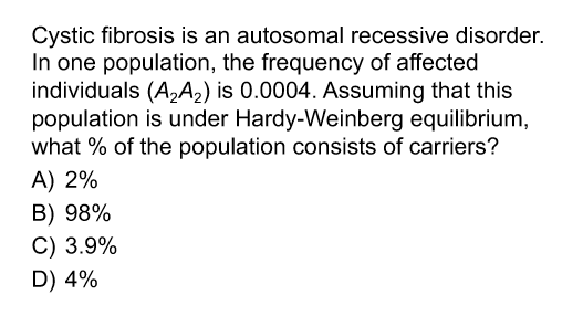 Cystic fibrosis is an autosomal recessive disorder.
In one population, the frequency of affected
individuals (A,A2) is 0.0004. Assuming that this
population is under Hardy-Weinberg equilibrium,
what % of the population consists of carriers?
A) 2%
B) 98%
C) 3.9%
D) 4%
