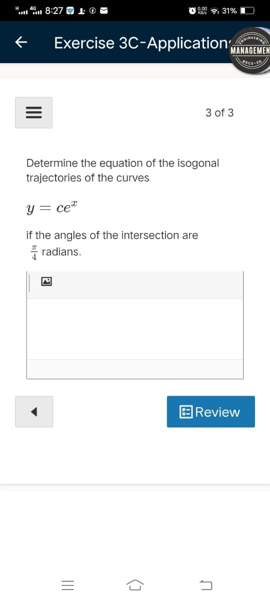 H
"... 8:27 O 0
O 0.00 : 31%
KB/s
INIERING
Exercise 3C-Application,
MANAGEMEN
eSCE-20
3 of 3
Determine the equation of the isogonal
trajectories of the curves
Y = ce"
if the angles of the intersection are
* radians.
Review
II
II
