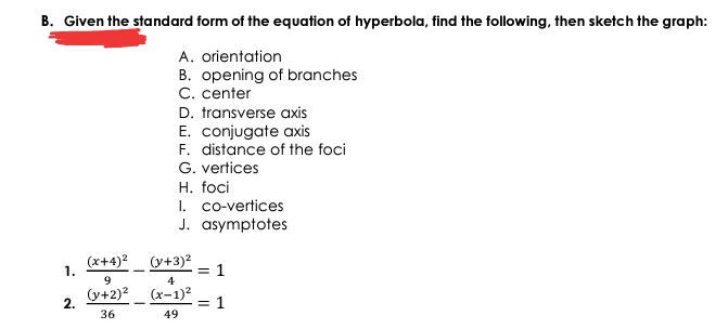 B. Given the standard form of the equation of hyperbola, find the following, then sketch the graph:
A. orientation
B. opening of branches
C. center
D. transverse axis
E. conjugate axis
F. distance of the foci
G. vertices
H. foci
I. co-vertices
J. asymptotes
(x+4)2 (y+3)²
= 1
4
1.
9.
(y+2)?_ (x-1)²
= 1
2.
36
49
