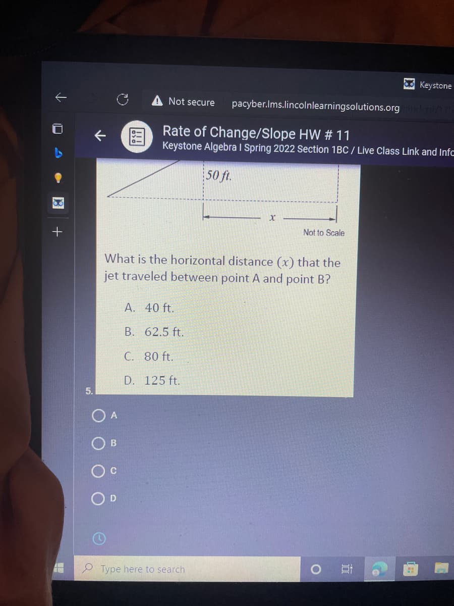 O Keystone
A Not secure
pacyber.Ims.lincolnlearningsolutions.org /
Rate of Change/Slope HW # 11
Keystone Algebra I Spring 2022 Section 1BC / Live Class Link and Infc
50 ft.
Not to Scale
What is the horizontal distance (x) that the
jet traveled between point A and point B?
A. 40 ft.
B. 62.5 ft.
C. 80 ft.
D. 125 ft.
5.
O A
Type here to search
