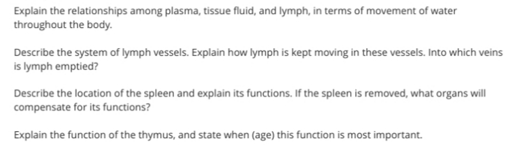 Explain the relationships among plasma, tissue fluid, and lymph, in terms of movement of water
throughout the body.
Describe the system of lymph vessels. Explain how lymph is kept moving in these vessels. Into which veins
is lymph emptied?
Describe the location of the spleen and explain its functions. If the spleen is removed, what organs will
compensate for its functions?
Explain the function of the thymus, and state when (age) this function is most important.
