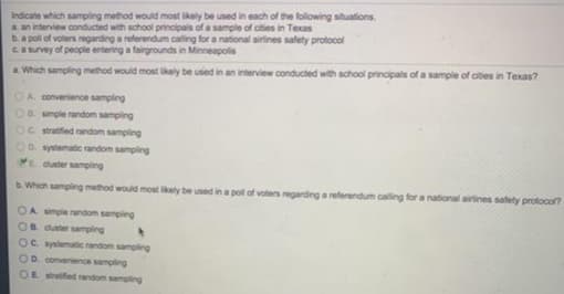 Indicate which sampling method would most likely be used in each of the following situations.
a. an interview conducted with school principals of a sample of cities in Texas
b.a pol of voters regarding a referendum calling for a national airines safety protocol
CAsuvey of people entering a fairgrounds in Minneapolis
a. Which sampling method would most kely be used in an interview conducted with school principals of a sample of cities in Texas?
OA convenience sampling
OR simple random sampling
Oc stratifed random sampling
OD systematic random sampling
E duster sampling
b. Which sampling method would most kely be used in a pol of voters regarding a referendum caling for a national airines safety prolocol?
OA simple random sampling
OB duster sampling
OC systematic andom sampling
OD comvenience sampling
OE trfed random sampling
