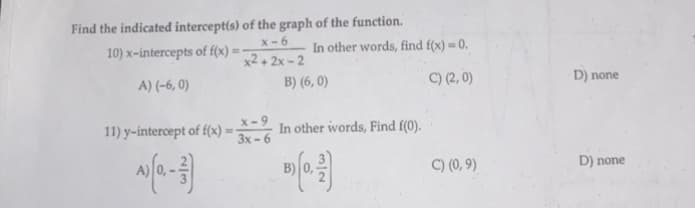 Find the indicated intercept(s) of the graph of the function.
10) x-intercepts of f(x) = -
x-6
x2+2x-2
A) (-6,0)
11) y-intercept of f(x) = -
3x-6
AJ (0-3)
In other words, find f(x) = 0.
C) (2,0)
B) (6,0)
In other words, Find f(0).
N/w
C) (0,9)
D) none
D) none