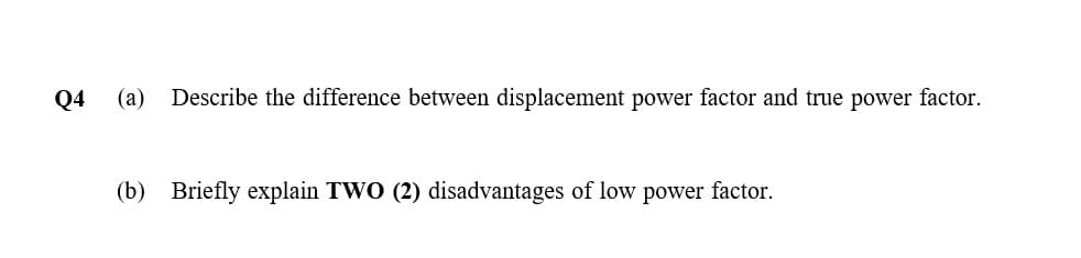 Q4
(a)
Describe the difference between displacement power factor and true power factor.
(b) Briefly explain TWO (2) disadvantages of low power factor.
