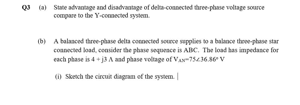 (a)
State advantage and disadvantage of delta-connected three-phase voltage source
compare to the Y-connected system.
Q3
(b)
A balanced three-phase delta connected source supplies to a balance three-phase star
connected load, consider the phase sequence is ABC. The load has impedance for
each phase is 4 + j3 A and phase voltage of VAN=75436.86° V
(i) Sketch the circuit diagram of the system. |
