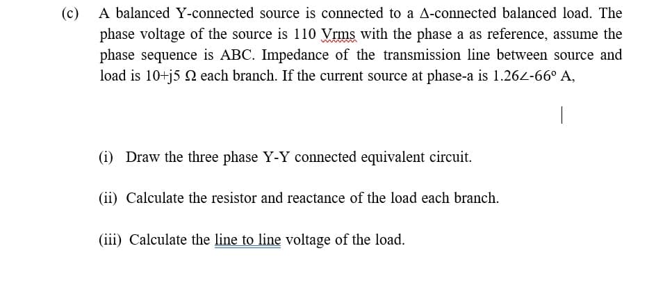 (c)
A balanced Y-connected source is connected to a A-connected balanced load. The
phase voltage of the source is 110 Vrms with the phase a as reference, assume the
phase sequence is ABC. Impedance of the transmission line between source and
load is 10+j5 2 each branch. If the current source at phase-a is 1.264-66° A,
(i) Draw the three phase Y-Y connected equivalent circuit.
(ii) Calculate the resistor and reactance of the load each branch.
(iii) Calculate the line to line voltage of the load.
