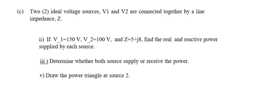 (c) Two (2) ideal voltage sources, V1 and V2 are connected together by a line
impedance, Z.
ii) If V 1=150 V, V 2=100 V, and Z=5+j8, find the real and reactive power
supplied by each source.
iii ) Determine whether both source supply or receive the power.
v) Draw the power triangle at source 2.
