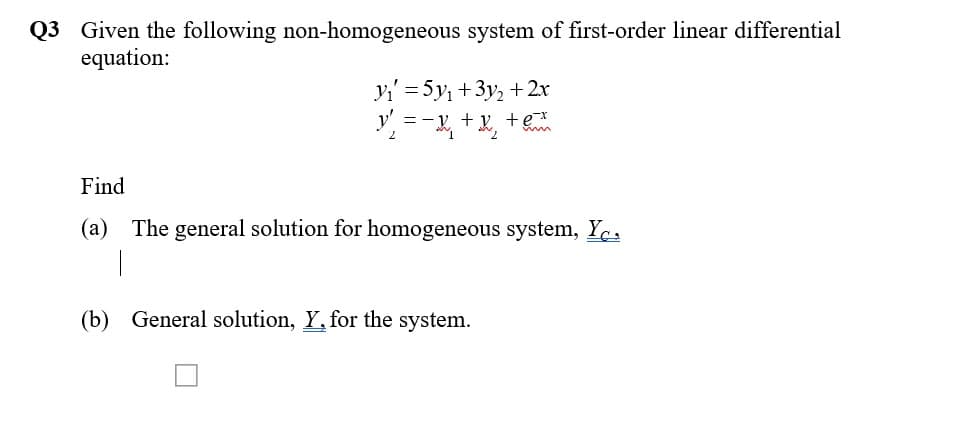 Q3 Given the following non-homogeneous system of first-order linear differential
equation:
Yi' = 5y, +3y, + 2x
y' = -v. + y +e
2.
7.
Find
(a) The general solution for homogeneous system, Ye,
(b) General solution, Y, for the system.
