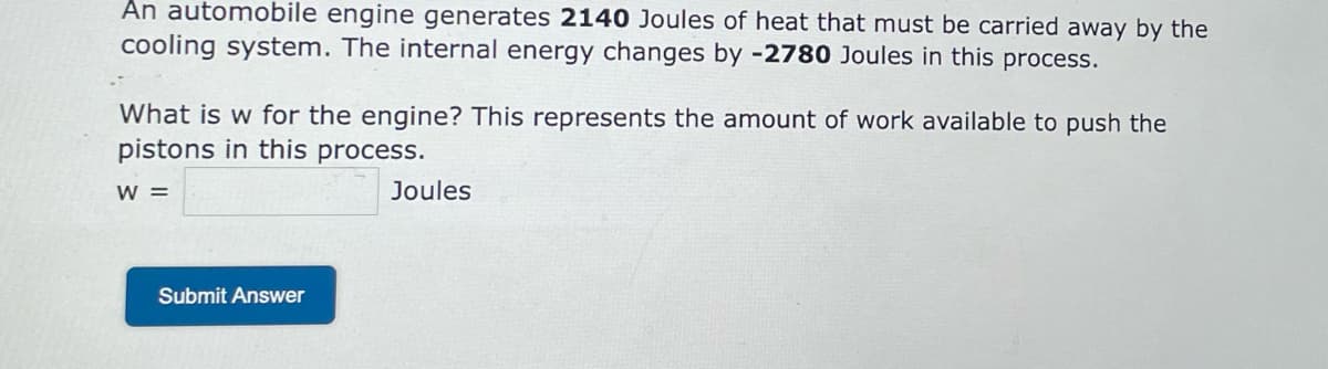 An automobile engine generates 2140 Joules of heat that must be carried away by the
cooling system. The internal energy changes by -2780 Joules in this process.
What is w for the engine? This represents the amount of work available to push the
pistons in this process.
W =
Submit Answer
Joules