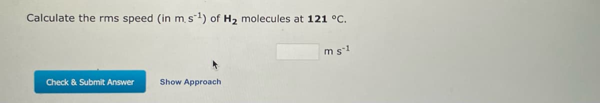 Calculate the rms speed (in m. s-¹) of H₂ molecules at 121 °C.
Check & Submit Answer
Show Approach
m s-1