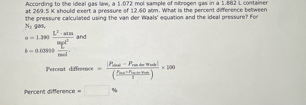 According to the ideal gas law, a 1.072 mol sample of nitrogen gas in a 1.882 L container
at 269.5 K should exert a pressure of 12.60 atm. What is the percent difference between
the pressure calculated using the van der Waals' equation and the ideal pressure? For
N₂ gas,
a = 1.390
L². atm
mo1²
mol
b= 0.03910
and
Percent difference =
Percent difference =
Pideal - Pvan der Waals
Pideal+Pvan der Waals
%
2
x 100