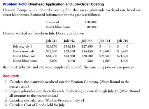 Problem 4-53 Overhead Application and Job-Order Costing
Heurion Company is a job-order costing firm that uses a plantwide overhead rate based on
direct labor hours. Estimated information for the year is as follows:
Overhead
$789,000
Direct labor hours
100,000
Heurion worked on five jobs in July. Data are as follows:
Job 741
Job 742
Job 743
Job 744
Job 745
Balance, July 1
$29,870
$27,880
$ 0
$ 0
$ 8,420
$5,215
Direct materials
$25,500
$39,800
$14,450
$13,600
Direct labor cost
$61,300
$48,500
$28,700
$24,500
$21,300
Direct labor hours
4,000
3,400
1,980
1,600
1,400
By July 31, Jobs 741 and 743 were completed and sold. The remaining jobs were in process.
Required:
1. Calculate the plantwide overhead rate for Heurion Company. (Note: Round to the
nearest cent.)
2. Prepare job-order cost sheets for each job showing all costs through July 31. (Note: Round
all amounts to the nearest dollar.)
3. Calculate the balance in Work in Process on July 31.
4. Calculate Cost of Goods Sold for July.
