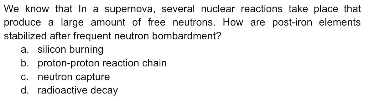 We know that In a supernova, several nuclear reactions take place that
produce a large amount of free neutrons. How are post-iron elements
stabilized after frequent neutron bombardment?
a. silicon burning
b. proton-proton reaction chain
c. neutron capture
d. radioactive decay