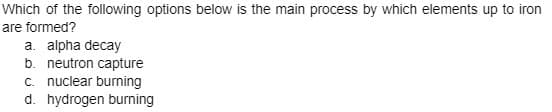 Which of the following options below is the main process by which elements up to iron
are formed?
a. alpha decay
b. neutron capture
c. nuclear burning
d. hydrogen burning