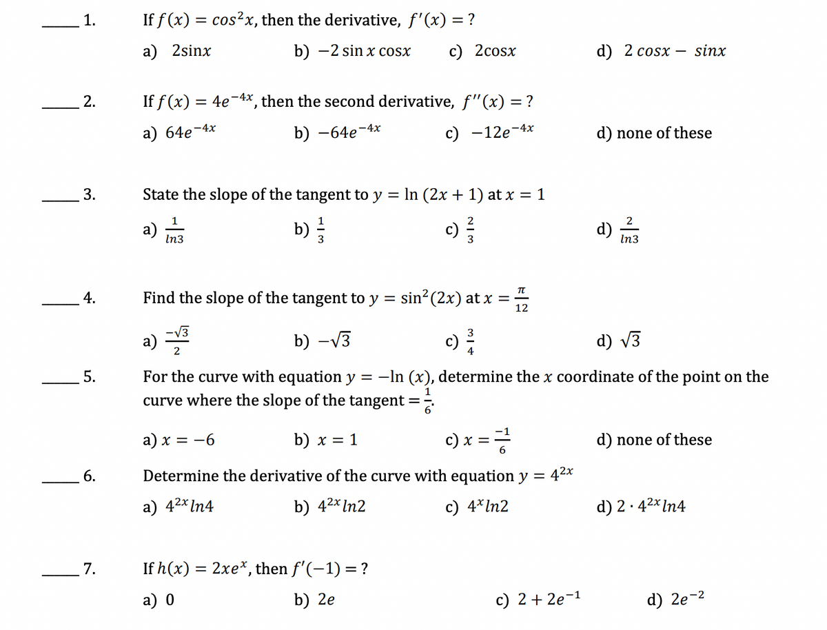 1.
2.
3.
5.
6.
7.
If f(x) = cos²x, then the derivative, f'(x) = ?
a) 2sinx
b) −2 sin x cosx c) 2cosx
d) 2 cosx -
-
If f(x) = 4e-4x, then the second derivative, f'(x) = ?
a) 64e-4x
b) -64e-4x
c) -12e-4x
d) none of these
State the slope of the tangent to y = ln (2x + 1) at x = 1
1
a)
b)
c) 3/
d)
2
In3
In3
TU
Find the slope of the tangent to y
=
sin² (2x) at x =
12
a) −√³
b) -√3
c) 2/1/2
d) √3
2
4
=
-In (x), determine the x coordinate of the point on the
For the curve with equation y
curve where the slope of the tangent
a) x = −6
b) x = 1
c) x = = /²/2
d) none of these
42x
Determine the derivative of the curve with equation y =
a) 4²x In4
b) 4²x In2
c) 4* In2
d) 2.4²x In4
If h(x) = 2xe*, then f'(-1) = ?
a) 0
b) 2e
c) 2 +2e-1
sinx
d) 2e-²