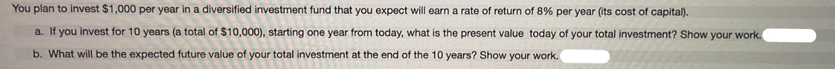 You plan to invest $1,000 per year in a diversified investment fund that you expect will earn a rate of return of 8% per year (its cost of capital).
a. If you invest for 10 years (a total of $10,000), starting one year from today, what is the present value today of your total investment? Show your work.
b. What will be the expected future value of your total investment at the end of the 10 years? Show your work.
