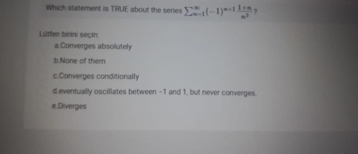 Which statement is TRUE about the series (-1)*+1 1,
00
Lütfen birini seçin:
a.Converges absolutely
b.None of them
c.Converges conditionally
d.eventually oscillates between -1 and 1, but never converges.
e.Diverges
