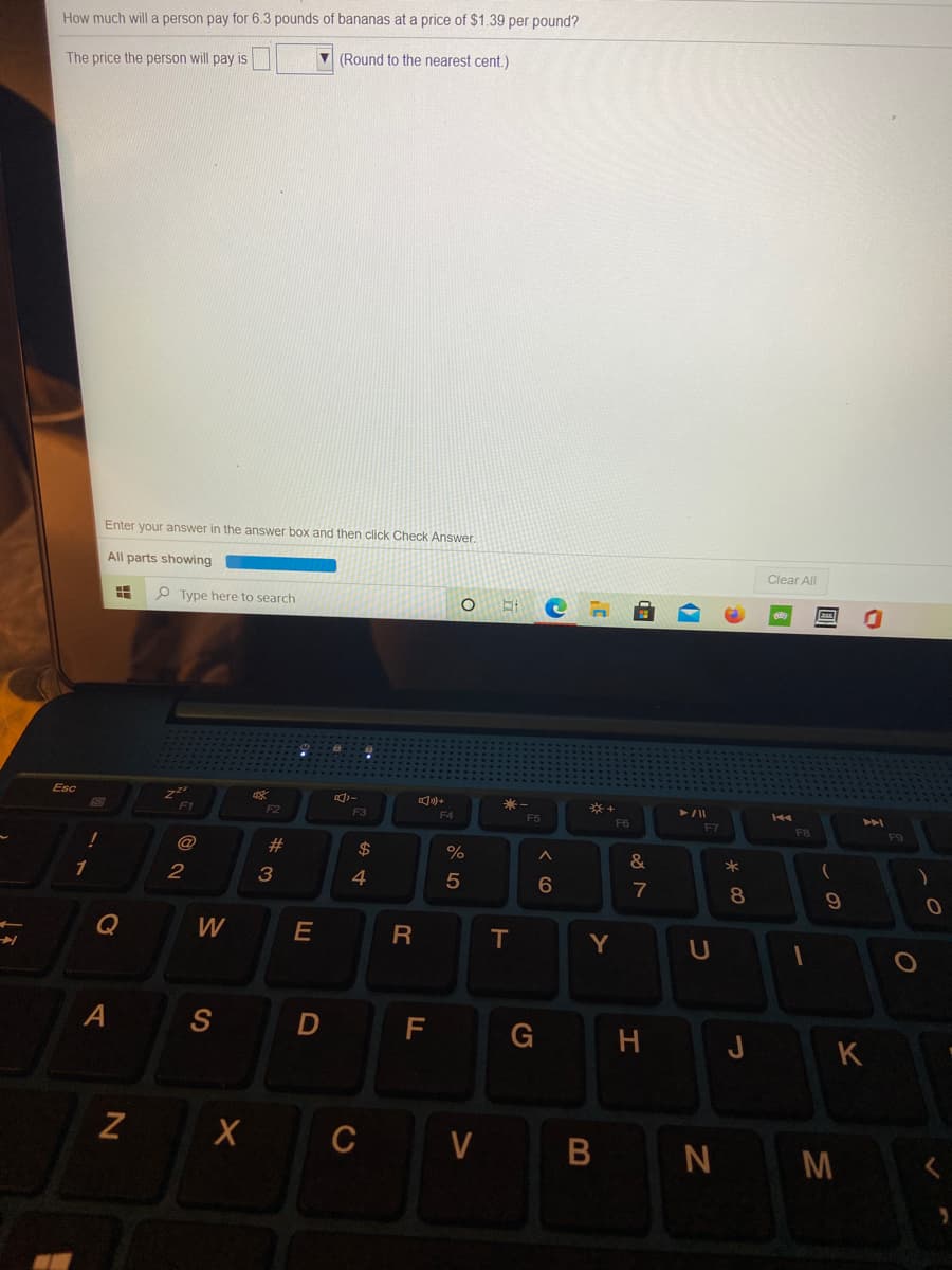 How much will a person pay for 6.3 pounds of bananas at a price of $1.39 per pound?
The price the person will pay is
(Round to the nearest cent.)
Enter your answer in the answer box and then click Check Answer.
All parts showing
Clear All
P Type here to search
Esc
收
米-
F5
F3
F4
F6
F7
F8
F9
#3
$
%
1
2
4
8.
Q
W
E
T.
Y
D
F
G
H.
J
K
V
N M
B
CO
