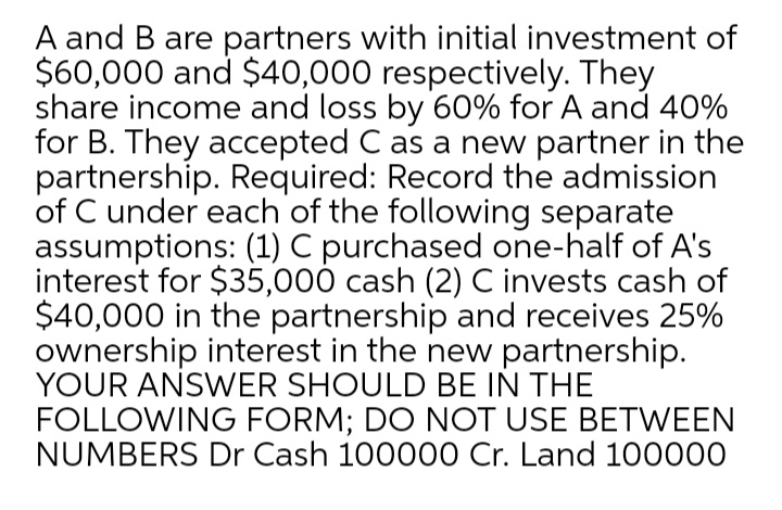 A and B are partners with initial investment of
$60,000 and $40,000 respectively. They
share income and loss by 60% for A and 40%
for B. They accepted C as a new partner in the
partnership. Required: Record the admission
of C under each of the following separate
assumptions: (1) C purchased one-half of A's
interest for $35,000 cash (2) C invests cash of
$40,000 in the partnership and receives 25%
ownership interest in the new partnership.
YOUR ANSWER SHOULD BE IN THE
FOLLOWING FORM; DO NOT USE BETWEEN
NUMBERS Dr Cash 100000 Cr. Land 100000

