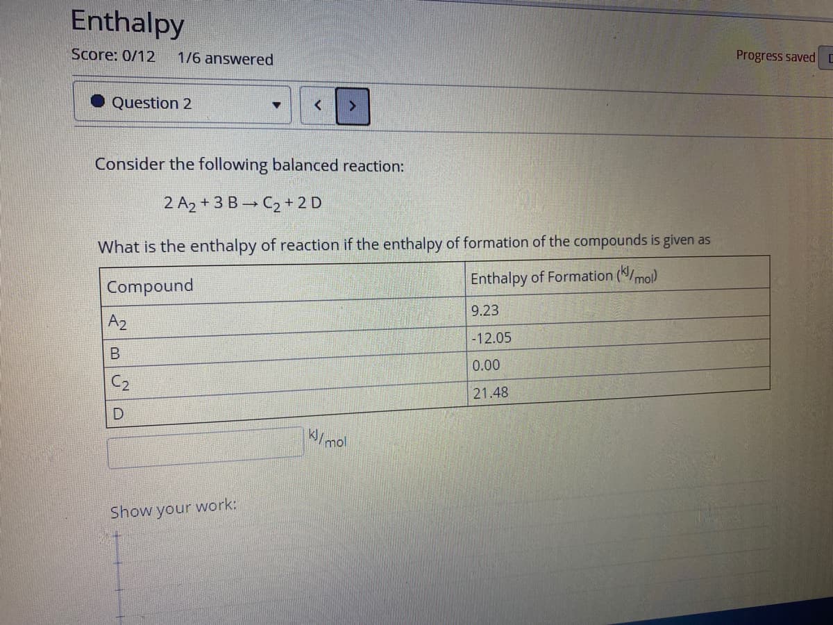 Enthalpy
Score: 0/12
1/6 answered
Progress saved C
Question 2
Consider the following balanced reaction:
2 A2 + 3 B→ C2 + 2 D
What is the enthalpy of reaction if the enthalpy of formation of the compounds is given as
Compound
Enthalpy of Formation (/mo)
9.23
A2
-12.05
0.00
C2
21.48
K/mol
Show your work:
