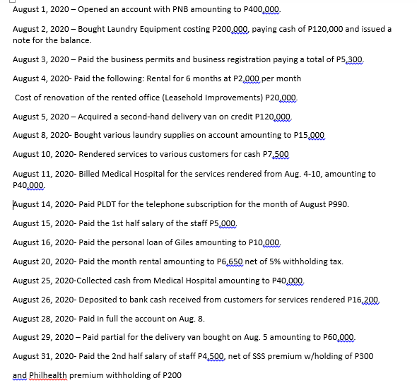 August 1, 2020 - Opened an account with PNB amounting to P400,000.
August 2, 2020 - Bought Laundry Equipment costing P200,000, paying cash of P120,000 and issued a
note for the balance.
August 3, 2020 – Paid the business permits and business registration paying a total of P5,300.
August 4, 2020- Paid the following: Rental for 6 months at P2,000 per month
Cost of renovation of the rented office (Leasehold Improvements) P20,000
August 5, 2020 - Acquired a second-hand delivery van on credit P120,000.
August 8, 2020- Bought various laundry supplies on account amounting to P15,000
August 10, 2020- Rendered services to various customers for cash P7,500
August 11, 2020- Billed Medical Hospital for the services rendered from Aug. 4-10, amounting to
P40,000.
August 14, 2020- Paid PLDT for the telephone subscription for the month of August P990.
August 15, 2020- Paid the 1st half salary of the staff P5,000.
August 16, 2020- Paid the personal loan of Giles amounting to P10,000.
August 20, 2020- Paid the month rental amounting to P6,650 net of 5% withholding tax.
August 25, 2020-Collected cash from Medical Hospital amounting to P40,000.
August 26, 2020- Deposited to bank cash received from customers for services rendered P16,200.
August 28, 2020- Paid in full the account on Aug. 8.
August 29, 2020 – Paid partial for the delivery van bought on Aug. 5 amounting to P60,000.
August 31, 2020- Paid the 2nd half salary of staff P4,500, net of SSS premium w/holding of P300
and Philhealth premium withholding of P200
