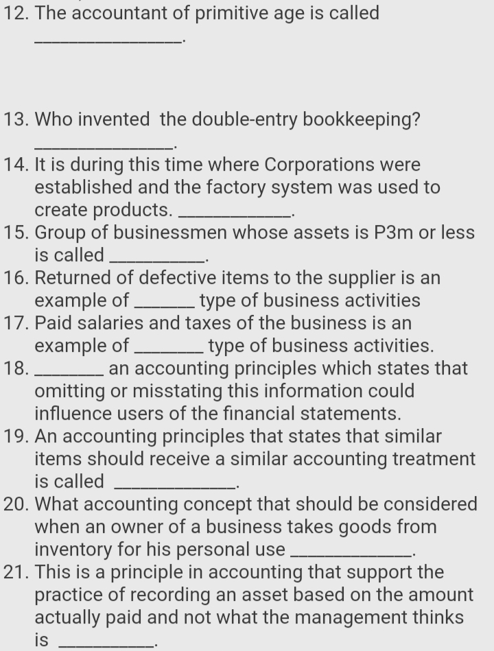 12. The accountant of primitive age is called
13. Who invented the double-entry bookkeeping?
14. It is during this time where Corporations were
established and the factory system was used to
create products.
15. Group of businessmen whose assets is P3m or less
is called
16. Returned of defective items to the supplier is an
example of
17. Paid salaries and taxes of the business is an
type of business activities
example of
18.
omitting or misstating this information could
influence users of the financial statements.
type of business activities.
an accounting principles which states that
19. An accounting principles that states that similar
items should receive a similar accounting treatment
is called
20. What accounting concept that should be considered
when an owner of a business takes goods from
inventory for his personal use
21. This is a principle in accounting that support the
practice of recording an asset based on the amount
actually paid and not what the management thinks
is

