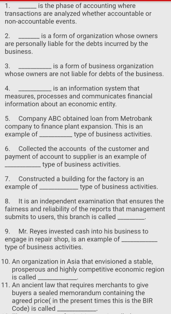 1.
is the phase of accounting where
transactions are analyzed whether accountable or
non-accountable events.
2.
is a form of organization whose owners
are personally liable for the debts incurred by the
business.
3.
is a form of business organization
whose owners are not liable for debts of the business.
is an information system that
measures, processes and communicates financial
information about an economic entity.
4.
Company ABC obtained loan from Metrobank
company to finance plant expansion. This is an
example of
5.
type of business activities.
6.
Collected the accounts of the customer and
payment of account to supplier is an example of
type of business activities.
Constructed a building for the factory is an
example of
7.
type of business activities.
It is an independent examination that ensures the
fairness and reliability of the reports that management
submits to users, this branch is called,
8.
Mr. Reyes invested cash into his business to
engage in repair shop, is an example of
type of business activities.
9.
10. An organization in Asia that envisioned a stable,
prosperous and highly competitive economic region
is called
11. An ancient law that requires merchants to give
buyers a sealed memorandum containing the
agreed price( in the present times this is the BIR
Code) is called
