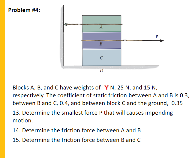 Problem #4:
C
D
Blocks A, B, and C have weights of Y N, 25 N, and 15 N,
respectively. The coefficient of static friction between A and B is 0.3,
between B and C, 0.4, and between block C and the ground, 0.35
13. Determine the smallest force P that will causes impending
motion.
14. Determine the friction force between A and B
15. Determine the friction force between B and c
