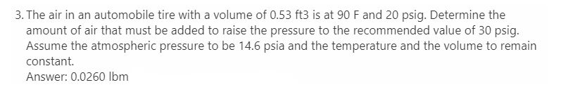 3. The air in an automobile tire with a volume of 0.53 ft3 is at 90 F and 20 psig. Determine the
amount of air that must be added to raise the pressure to the recommended value of 30 psig.
Assume the atmospheric pressure to be 14.6 psia and the temperature and the volume to remain
constant.
Answer: 0.0260 Ibm
