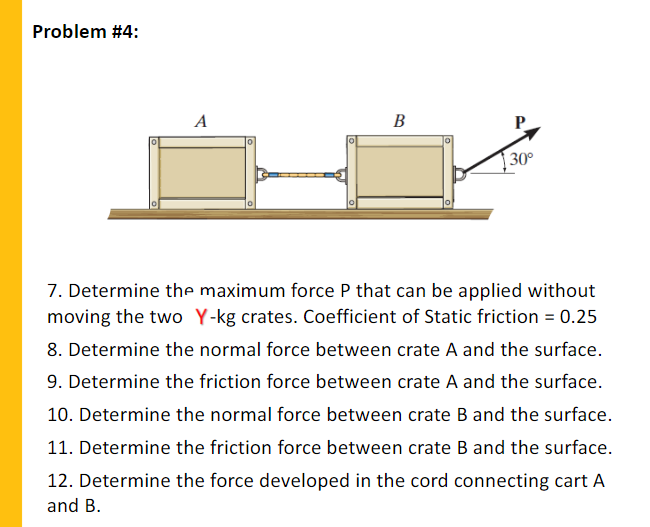 Problem #4:
A
В
30°
7. Determine the maximum force P that can be applied without
moving the two Y-kg crates. Coefficient of Static friction = 0.25
8. Determine the normal force between crate A and the surface.
9. Determine the friction force between crate A and the surface.
10. Determine the normal force between crate B and the surface.
11. Determine the friction force between crate B and the surface.
12. Determine the force developed in the cord connecting cart A
and B.
