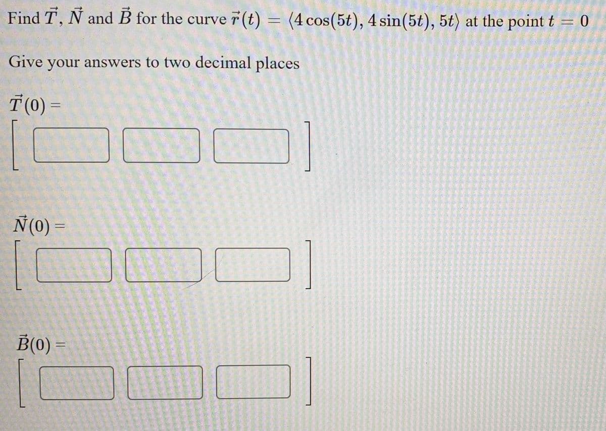 Find T, N and B for the curve 7 (t) = (4 cos(5t), 4 sin(5t), 5t) at the point t = 0
COS
Give your answers to two decimal places
T (0) =
N(0) =
B(0) =
