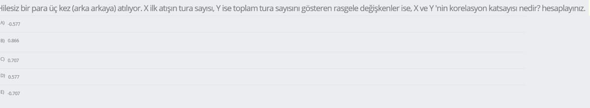 Hilesiz bir para üç kez (arka arkaya) atılıyor. Xilk atışın tura sayısı, Y ise toplam tura sayısını gösteren rasgele değişkenler ise, X ve Y 'nin korelasyon katsayısı nedir? hesaplayınız.
A) -0.577
B) 0.866
9 0.707
D) 0.577
E) -0.707
