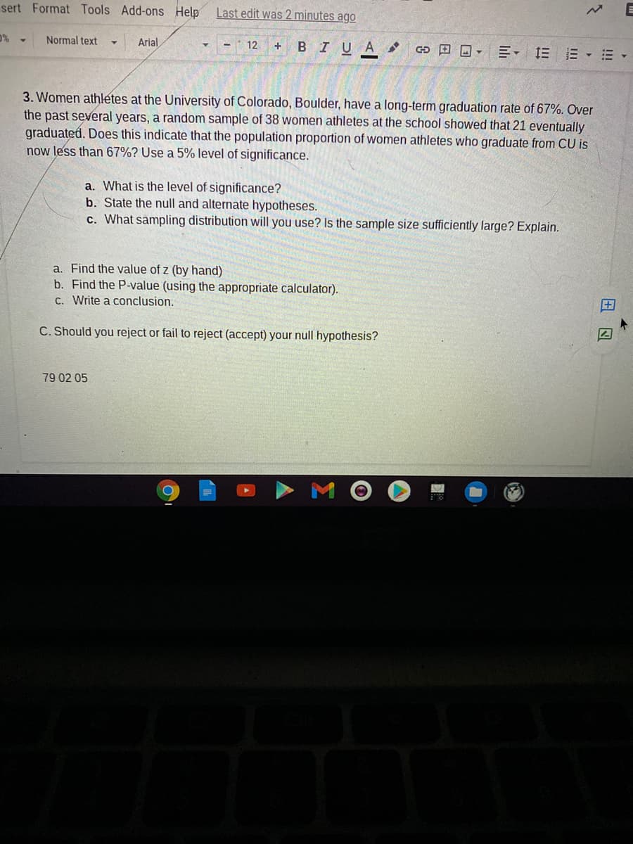 sert Format Tools Add-ons Help
Last edit was 2 minutes ago
Normal text
Arial
BIUA
田回-三, 三E▼=
12
3. Women athletes at the University of Colorado, Boulder, have a long-term graduation rate of 67%. Over
the past several years, a random sample of 38 women athletes at the school showed that 21 eventually
graduated. Does this indicate that the population proportion of women athletes who graduate from CU is
now less than 67%? Use a 5% level of significance.
a. What is the level of significance?
b. State the null and alternate hypotheses.
c. What sampling distribution will you use? Is the sample size sufficiently large? Explain.
a. Find the value of z (by hand)
b. Find the P-value (using the appropriate calculator).
C. Write a conclusion.
C. Should you reject or fail to reject (accept) your null hypothesis?
79 02 05
田回
