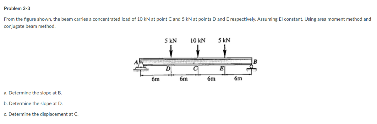Problem 2-3
From the figure shown, the beam carries a concentrated load of 10 kN at point C and 5 kN at points D and E respectively. Assuming El constant. Using area moment method and
conjugate beam method.
5 kN
10 kN
5 kN
DI
E
6m
6m
6m
6m
a. Determine the slope at B.
b. Determine the slope at D.
c. Determine the displacement at C.
