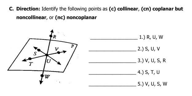 C. Direction: Identify the following points as (c) collinear, (cn) coplanar but
noncollinear, or (nc) noncoplanar
R
1.) R, U, W
2.) S, U, V
U
3.) V, U, S, R
T
4.) S, T, U
5.) V, U, S, W
