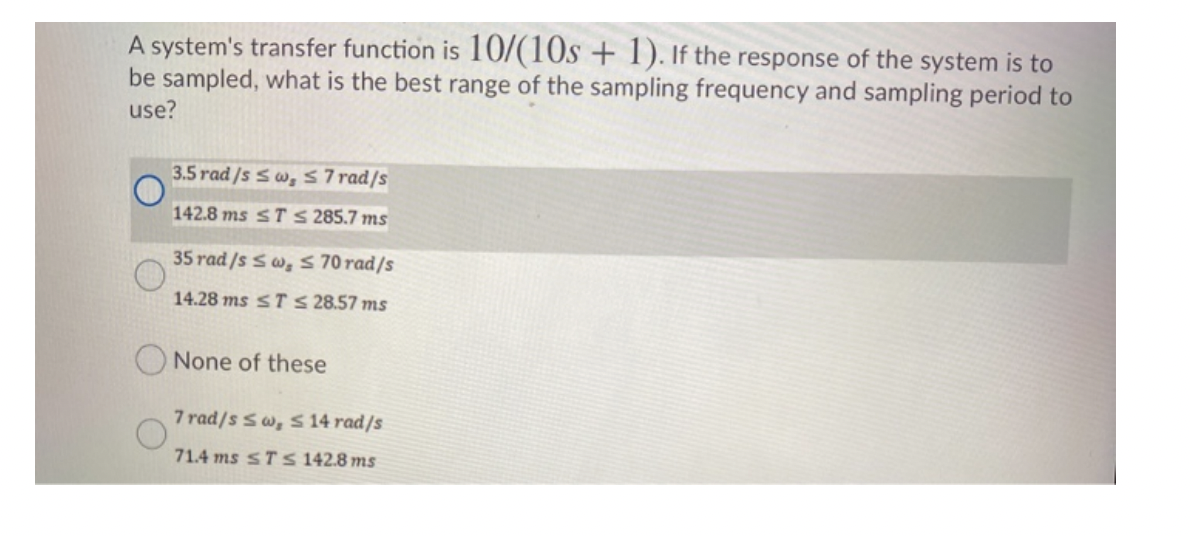 A system's transfer function is 10/(10s + 1). If the response of the system is to
be sampled, what is the best range of the sampling frequency and sampling period to
use?
3.5 rad/s Sw, ≤7 rad/s
142.8 ms ST ≤ 285.7 ms
35 rad /s Sw, s 70 rad/s
14.28 ms ST ≤ 28.57 ms
None of these
7 rad/s sw, s 14 rad/s
71.4 ms STS 142.8 ms