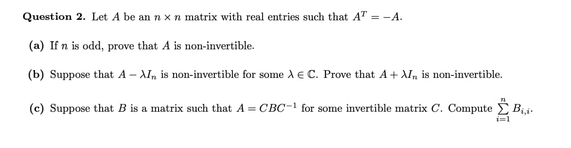 Question 2. Let A be an n x n matrix with real entries such that AT-A.
(a) If n is odd, prove that A is
non-invertible.
(b) Suppose that A - XI is non-invertible for some A E C. Prove that A + XIn non-invertible.
n
(c) Suppose that B is a matrix such that A = CBC-1 for some invertible matrix C. Compute Bi,i.
i=1