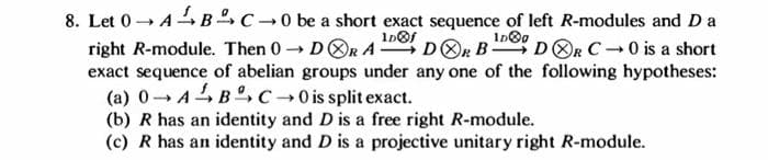 8. Let 0 ABC-0 be a short exact sequence of left R-modules and D a
1D®f
1D00
right R-module. Then 0→DORADOR B- DOR C-0 is a short
exact sequence of abelian groups under any one of the following hypotheses:
(a) 0¬ABC → 0 is split exact.
(b) R has an identity and D is a free right R-module.
(c) R has an identity and D is a projective unitary right R-module.