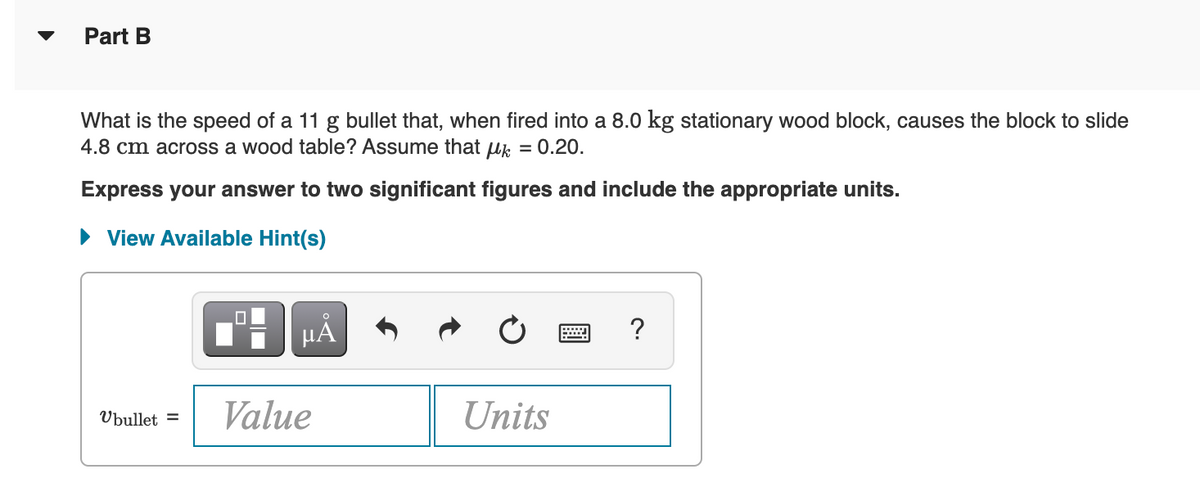 Part B
What is the speed of a 11 g bullet that, when fired into a 8.0 kg stationary wood block, causes the block to slide
4.8 cm across a wood table? Assume that uk
= 0.20.
Express your answer to two significant figures and include the appropriate units.
View Available Hint(s)
HẢ
?
Value
Units
Ubullet =
