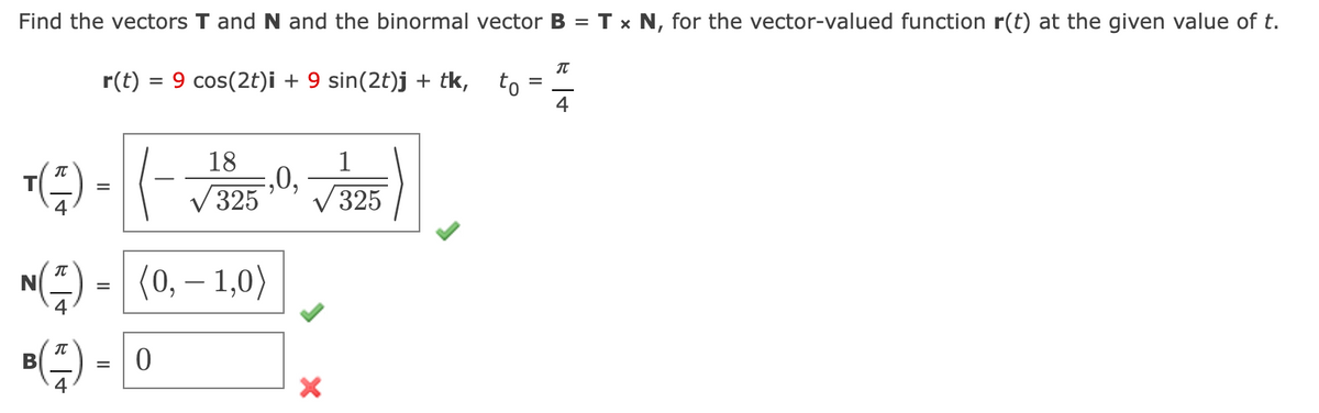 Find the vectors T and N and the binormal vector B = T x N, for the vector-valued function r(t) at the given value of t.
IT
r(t)
= 9 cos(2t)i + 9 sin(2t)j + tk,
to
18
,0,
325
1
V 325
M) - [(0, – 1,0)
В
%D
