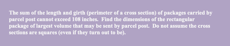 The sum of the length and girth (perimeter of a cross section) of packages carried by
parcel post cannot exceed 108 inches. Find the dimensions of the rectangular
package of largest volume that may be sent by parcel post. Do not assume the cross
sections are squares (even if they turn out to be).
